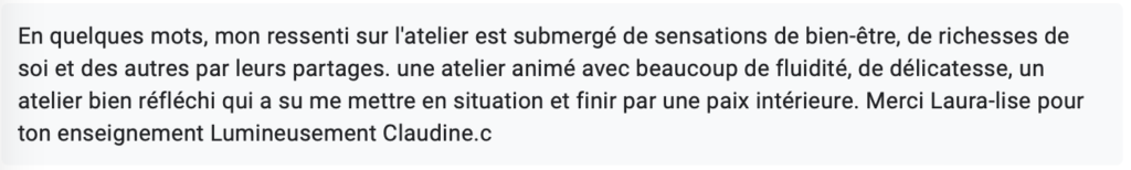 En quelques mots, mon ressenti sur l'atelier est submergé de sensations de bien-être, de richesses de soi et des autres par leurs partages. une atelier animé avec beaucoup de fluidité, de délicatesse, un atelier bien réfléchi qui a su me mettre en situation et finir par une paix intérieure. Merci Laura-lise pour ton enseignement Lumineusement Claudine.c