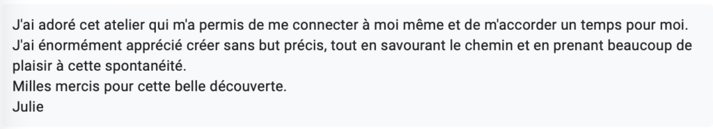 J'ai adoré cet atelier qui m'a permis de me connecter à moi même et de m'accorder un temps pour moi. J'ai énormément apprécié créer sans but précis, tout en savourant le chemin et en prenant beaucoup de plaisir à cette spontanéité. Milles mercis pour cette belle découverte. Julie